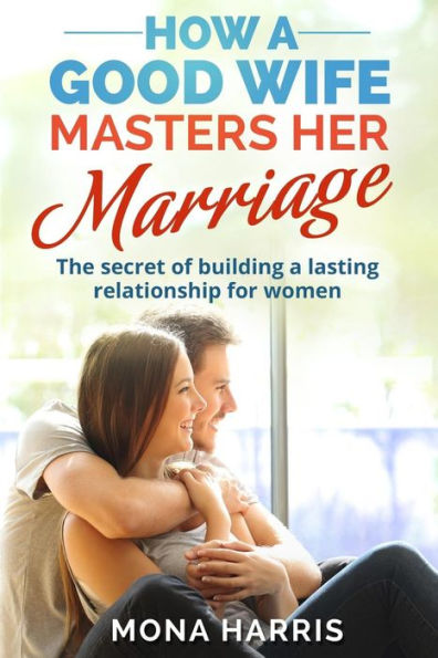 Marriage: How A Good Wife Masters Her Marriage: The Secret Of Building A Lasting Relationship For Women