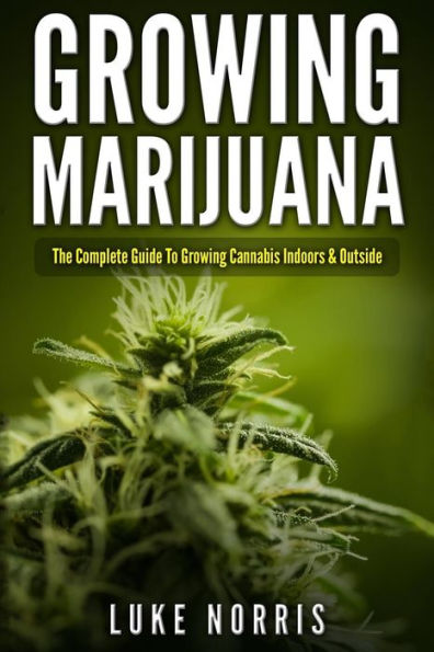 Growing Marijuana: The Complete Guide To Growing Cannabis Indoors And Outside
