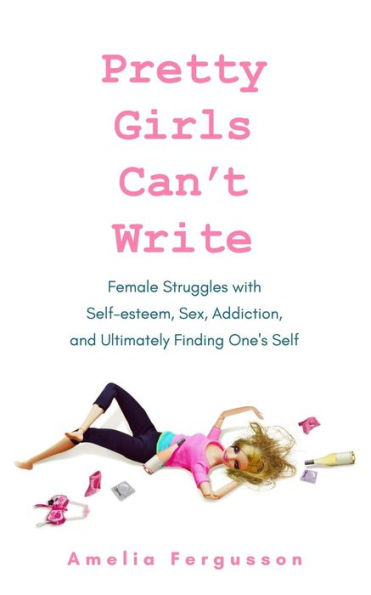 Pretty Girls Can't Write: Female Struggles With Self-Esteem, Sex, Addiction, And Ultimately Finding One's Self