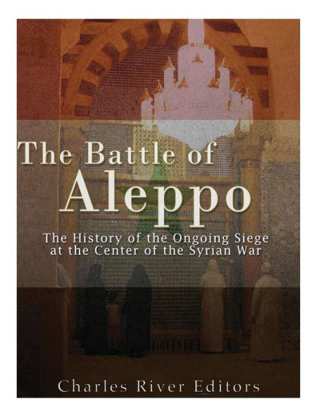 The Battle Of Aleppo: The History Of The Ongoing Siege At The Center Of The Syrian Civil War - 9781542733823