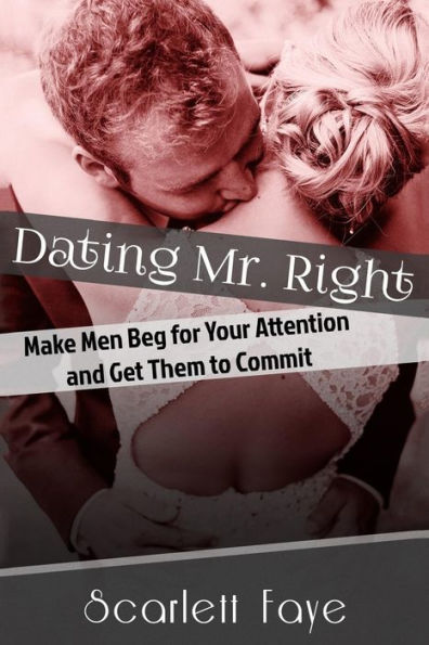 Dating Mr. Right: Make Men Beg For Your Attention And Get Them To Commit