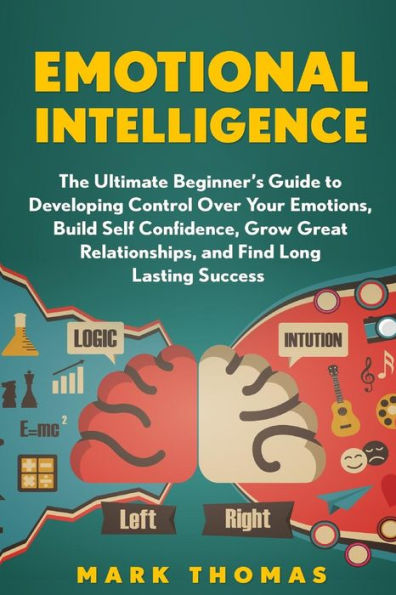 Emotional Intelligence: The Ultimate Beginner?S Guide To Developing Control Over (Emotional Mastery, Control Emotions, Confidence, Emotions, Success, Intelligence, Eq Mastery, Psychology)