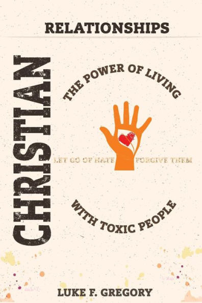 Christian Relationships: The Power Of Living A Healthy Life With Toxic People And Letting Go Of Hate By Forgiving Their Worst Behavior