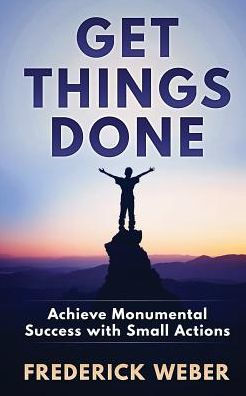 Get Things Done: Achieve Monumental Success With Small Actions