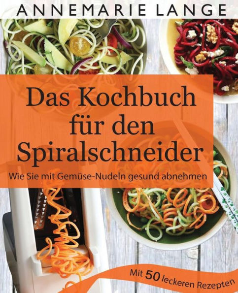 Spiralschneider: Das Kochbuch Mit 50 Leichten Und Leckeren Rezepten - Wie Sie Sich Langfristig Gesund ErnAhren Und Abnehmen (German Edition)
