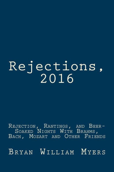 Rejections, 2016: Rejection, Rantings, And Beer-Soaked Nights With Brahms, Bach, Mozart And Other Friends: Rejections, 2016: Rejection, Rantings, And ... With Brahms, Bach, Mozart And Other Friends