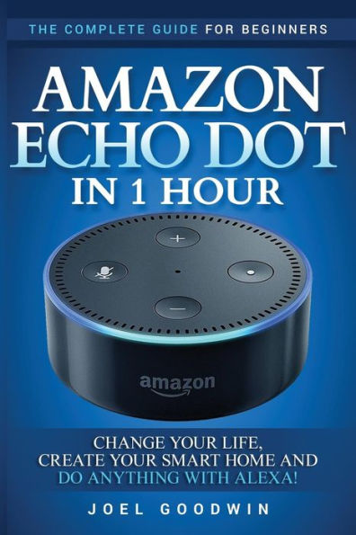 Amazon Echo Dot In 1 Hour: The Complete Guide For Beginners - Change Your Life, Create Your Smart Home And Do Anything With Alexa!