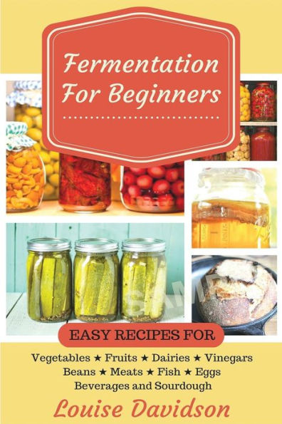 Fermentation For Beginners: Easy Recipes For Vegetables, Fruits, Dairies, Vinegars, Beans, Meats, Fish, Eggs, Beverages And Sourdough