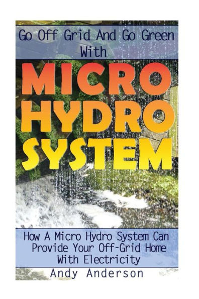 Go Off Grid And Go Green With Micro Hydro System: How A Micro Hydro System Can Provide Your Off-Grid Home With Electricity: (Hydro Power, Hydropower, Diy Hydroelectric Generator, Power Generation)