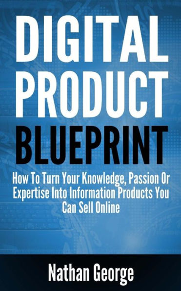 Digital Product Blueprint: How To Turn Your Knowledge, Passion Or Expertise Into Information Products You Can Sell Online
