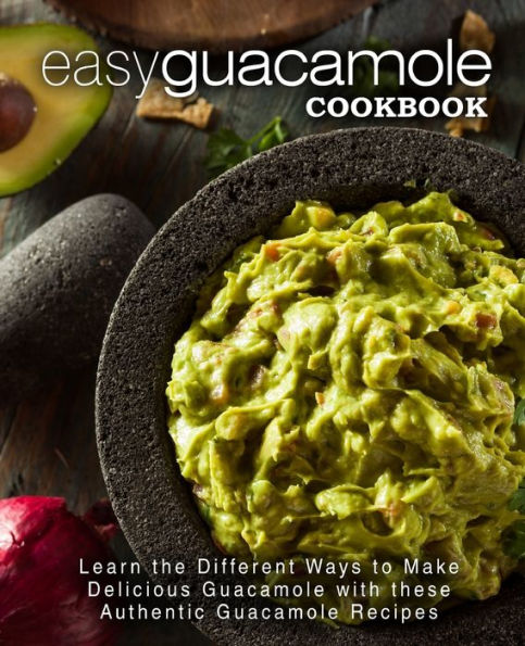 Easy Guacamole Cookbook: Learn The Different Ways To Make Delicious Guacamole With These Authentic Guacamole Recipes