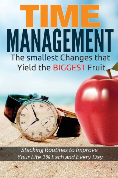 Time Management: The Smallest Changes That Yield The Biggest Fruit (Stacking Routines To Improve Your Life 1% Each And Every Day)