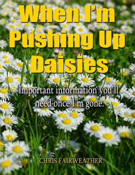 When I'M Pushing Up Daisies: Important Information You'Ll Need Once I'Ve Gone