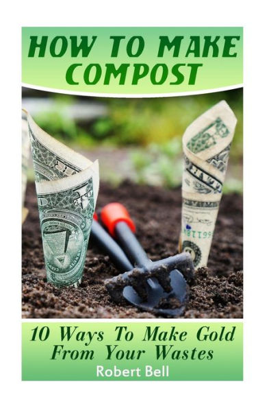 How To Make Compost: 10 Ways To Make Gold From Your Wastes: (Gardening Indoors, Gardening Vegetables, Gardening Books, Gardening Year Round)