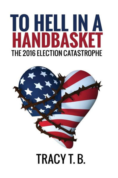 To Hell In A Handbasket: The 2016 Election Catastrophe (Tracy T. B.)