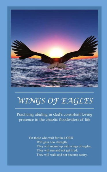 Wings Of Eagles: Practicing Abiding In God's Consistent Loving Presence In The Chaotic Floodwaters Of Life