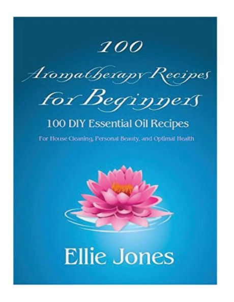100 Aromatherapy Recipes For Beginners: 100 Diy Essential Oil Recipes For House Cleaning, Personal Beauty, And Optimal Health