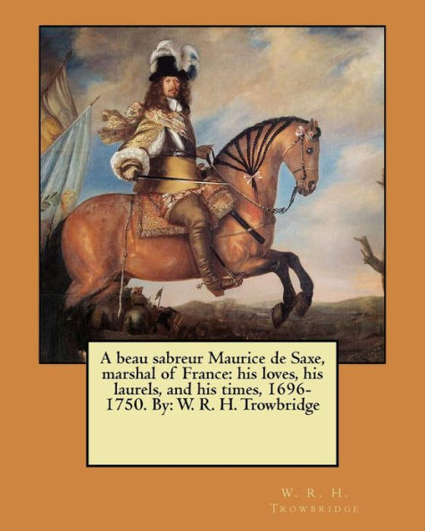 A Beau Sabreur Maurice De Saxe, Marshal Of France: His Loves, His Laurels, And His Times, 1696-1750. By: W. R. H. Trowbridge