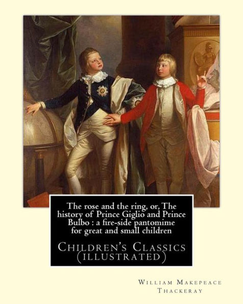 The Rose And The Ring, Or, The History Of Prince Giglio And Prince Bulbo : A Fire-Side Pantomime For Great And Small Children. By: William Makepeace Thackeray: Children's Classics (Illustrated)