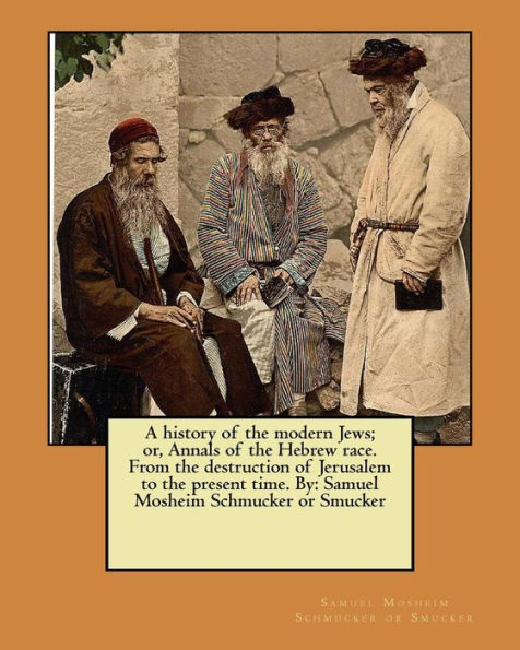 A History Of The Modern Jews; Or, Annals Of The Hebrew Race. From The Destruction Of Jerusalem To The Present Time. By: Samuel Mosheim Schmucker Or Smucker