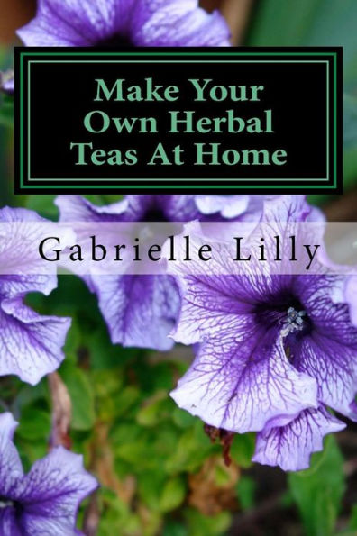 Make Your Own Herbal Teas At Home: The Basics Of Tea Making (Practical Healing At Home) (Volume 1)