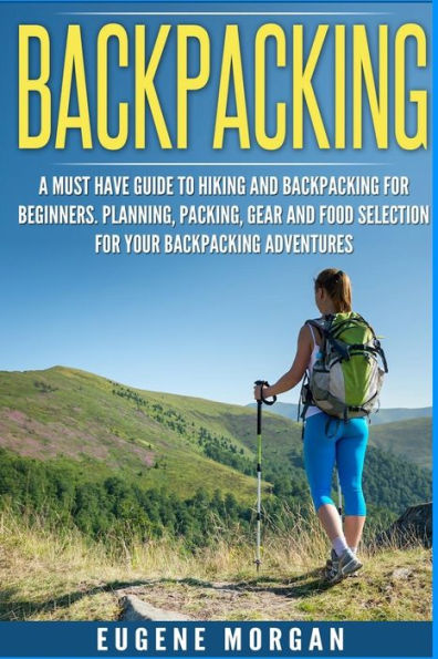 Backpacking: A Must Have Guide To Hiking And Backpacking For Beginners. Planning, Packing, Gear And Food Selection For Your Backpacking Adventures.