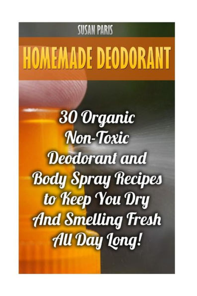 Homemade Deodorant: 30 Organic Non-Toxic Deodorant And Body Spray Recipes To Keep You Dry And Smelling Fresh All Day Long!