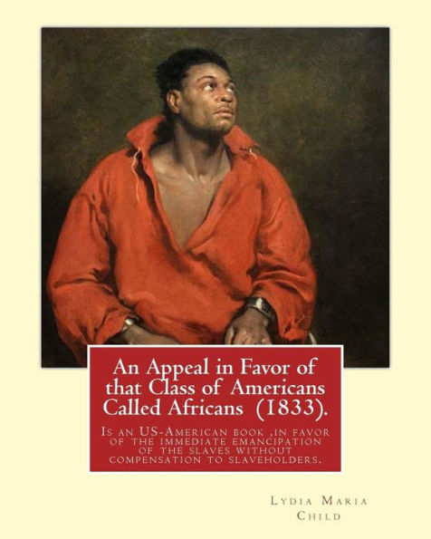 An Appeal In Favor Of That Class Of Americans Called Africans (1833). By: Lydia Maria Child: An Appeal In Favor Of That Class Of Americans Called ... Slaves Without Compensation To Slaveholders.