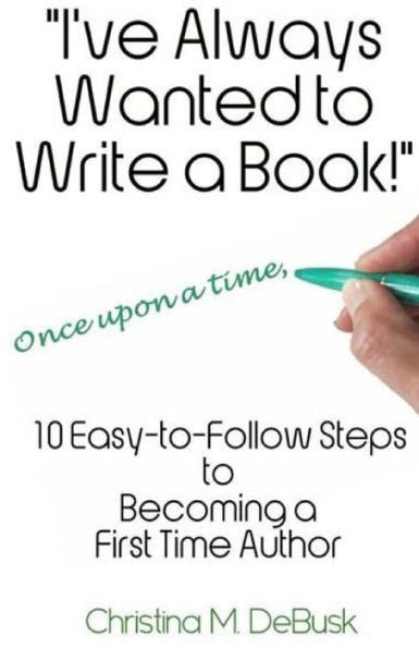 I'Ve Always Wanted To Write A Book!: 10 Easy-To-Follow Steps To Becoming A First Time Author
