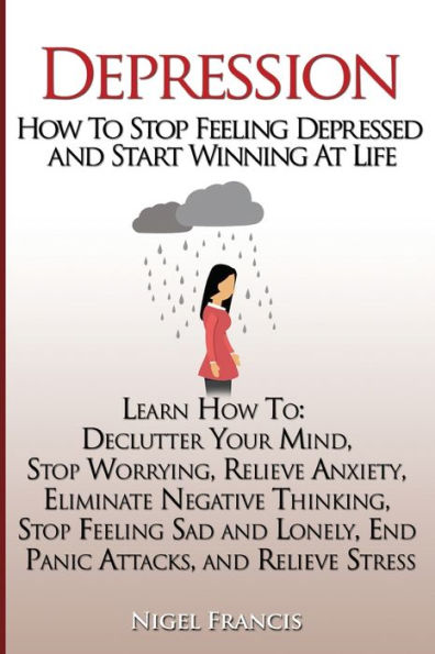 Depression: How To Stop Feeling Depressed And Start Winning At Life: (Learn How To: Declutter Your Mind, Stop Worrying, Relieve Anxiety, Eliminate ... End Panic Attacks, And Relieve Stress)