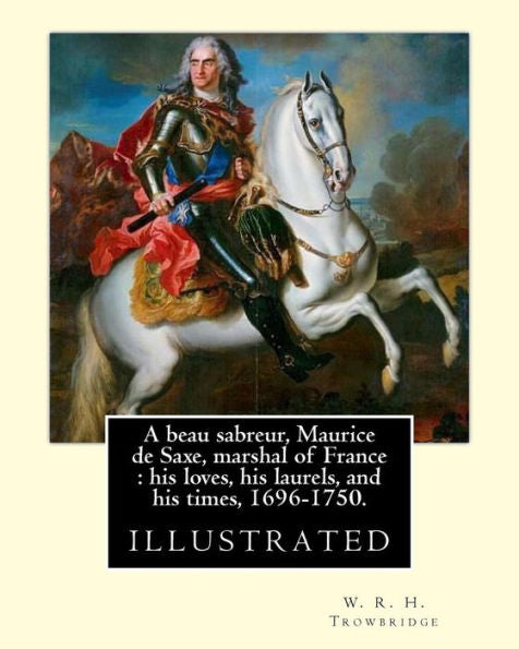A Beau Sabreur, Maurice De Saxe, Marshal Of France : His Loves, His Laurels, And His Times, 1696-1750. By: W. R. H. Trowbridge, (Illustrated): W. R. ... 1866, Died: 1938, London, United Kingdom)