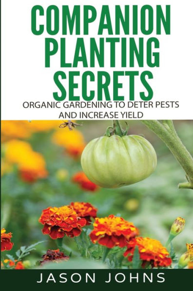 Companion Planting Secrets - Organic Gardening To Deter Pests And Increase Yield: Chemical Free Methods To Reduce Pests, Combat Diseases And Grow Better Tasting Vegetables (Inspiring Gardening Ideas)