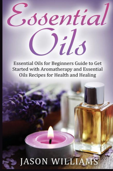 Essential Oils: Essential Oils For Beginners Guide To Get Started With Aromatherapy And Essential Oils Recipes For Health And Healing