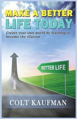 Make A Better Life Today: Create Your Own World By Learning To Become The Illusion!