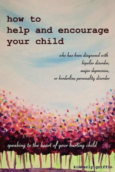 How To Help And Encourage Your Child Who Has Been Diagnosed With Bipolar Disorder, Major Depression, Or Borderline Personality Disorder: Speaking To The Heart Of Your Hurting Child