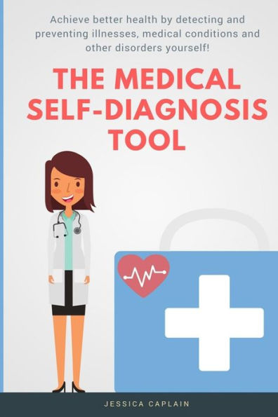 The Medical Self Diagnosis Tool: Achieve Better Health By Detecting And Preventing Illnesses, Medical Conditions And Other Disorders Yourself!