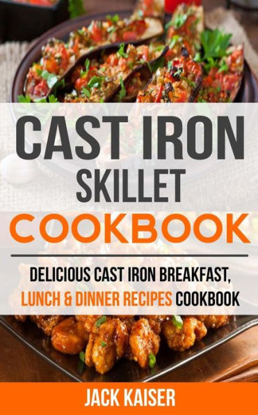 Cast Iron Skillet Cookbook: Delicious Cast Iron Breakfast, Lunch & Dinner Recipes Cookbook