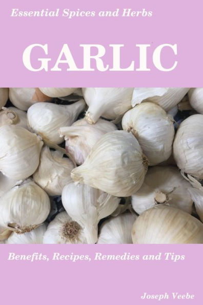 Essential Spices & Herbs: Garlic: The Natural Anti-Biotic, Heart Healthy, Anti-Cancer And Detox Food. Recipes Included.