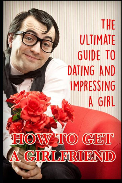 Girlfriend: The Ultimate Guide To Dating And Impressing A Girl: How To Get A Girlfriend
