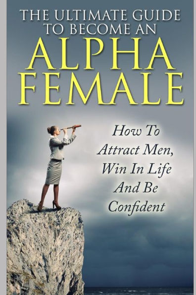 The Ultimate Guide To Become An Alpha Female: How To Attract Men, Win In Life And Be Confident