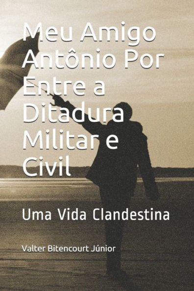 Meu Amigo Ant?nio Por Entre A Ditadura Militar E Civil: Uma Vida Clandestina (Portuguese Edition)