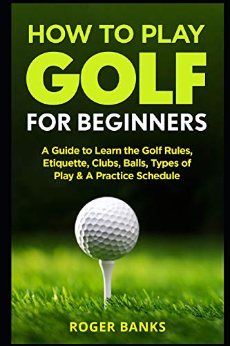How To Play Golf For Beginners: A Guide To Learn The Golf Rules, Etiquette, Clubs, Balls, Types Of Play, & A Practice Schedule
