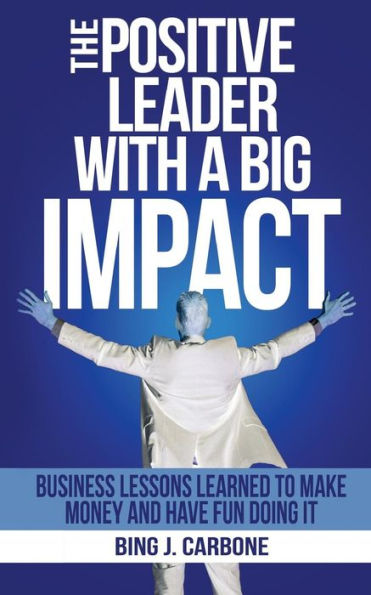 The Positive Leader With A Big Impact: Business Lessons Learned To Make Money And Have Fun Doing It!