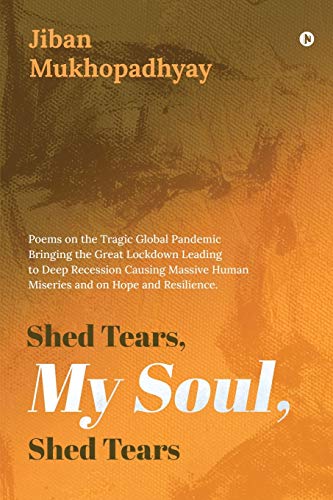 Shed Tears, My Soul, Shed Tears: Poems on the Tragic Global Pandemic Bringing the Great Lockdown Leading to Deep Recession Causing Massive Human Miseries and on Hope and Resilience.