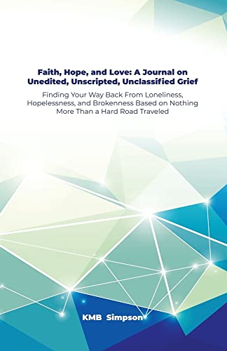 Faith, Hope, And Faith, Hope, And Love: A Journal On Unedited, Unscripted, Unclassified Grief: Finding Your Way Back From Loneliness, Hopelessness, ... On Nothing More Than A Hard Road Traveled