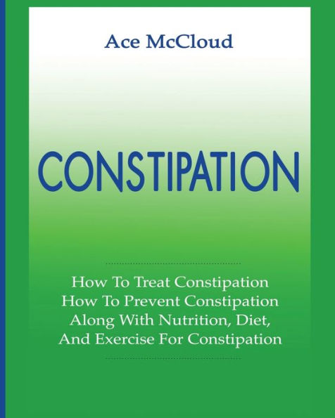 Constipation: How To Treat Constipation: How To Prevent Constipation: Along With Nutrition, Diet, And Exercise For Constipation (All Natural & Medical Solutions & Home Remedies) - 9781640480155