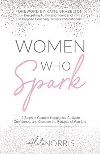 Women Who Spark: 12 Steps To Catapult Happiness, Cultivate Confidence, And Discover The Purpose Of Your Life