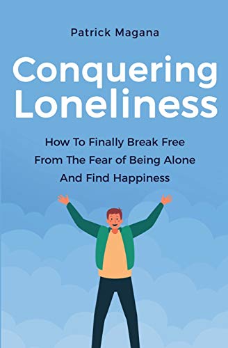 Conquering Loneliness: How To Finally Break Free From The Fear Of Being Alone And Find Happiness