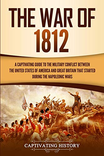 The War of 1812: A Captivating Guide to the Military Conflict between the United States of America and Great Britain That Started during the Napoleonic Wars (Captivating History)