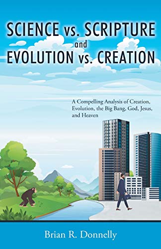 Science Vs. Scripture And Evolution Vs. Creation: A Compelling Analysis Of Creation, Evolution, The Big Bang, God, Jesus, And Heaven